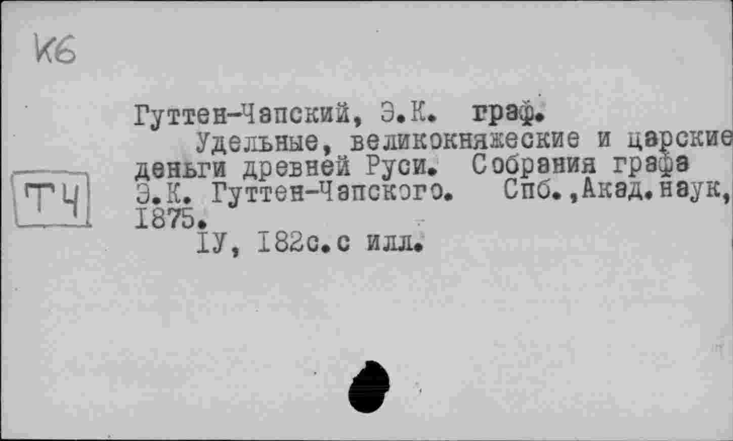 ﻿
тч
Гуттен-Чапский, Э.К. граф.
Удельные, великокняжеские и царские деньги древней Руси. Собрания гра^з Э.К. Гуттен-Чапскэго. Спб.,Акад, наук, 1875.
ІУ, 182с.с илл.